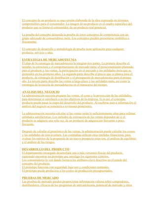 El concepto de un producto es una versión elaborada de la idea expresada en términos
comprensibles para el consumidor. La imagen de un producto es el cuadro específico del
producto que se forma el consumidor, de un producto real potencial.
La prueba del concepto demanda la prueba de éstos conceptos de competencia con un
grupo adecuado de consumidores meta. Los conceptos pueden presentarse simbólica o
físicamente.
El concepto de desarrollo y metodología de prueba tiene aplicación para cualquier
producto, servicio o idea.
ESTRATEGIA DE MERCADOTECNIA
El plan de la estrategia de mercadotecnia la integran tres partes. La primera describe el
tamaño, la estructura y el comportamiento de mercado meta; el posicionamiento planeado
para el producto y las ventas; la participación en el mercado y las utilidades meta que se
pretenden en los primeros años. La segunda parte describe el precio que se planea para el
producto, de estrategia de distribución y el presupuesto de mercadotecnia para el primer
año. La tercera parte describe las ventas a largo plazo y las utilidades meta, así como la
estrategia de la mezcla de mercadotecnia en el transcurso del tiempo.
ANÁLISIS DEL NEGOCIO
La administración necesita preparar las ventas, el costo y la proyección de las utilidades,
para determinar si satisfacen o no los objetivos de la empresa. Si es así, el concepto
producto puede pasar la etapa del desarrollo del producto. Al recibirse nueva información el
análisis del negocio se someterá a revisiones posteriores.
La administración necesita calcular si las ventas serán lo suficientemente altas para redituar
utilidades satisfactorias. Los métodos de estimación de las ventas dependen de si el
producto se adquiere una sola vez, de un producto de adquisición frecuente o poco
frecuente.
Después de calcular el pronóstico de las ventas, la administración puede calcular los costos
y las utilidades de esta aventura. Las compañías utilizan otras medidas financieras, para
evaluar los méritos de la propuesta de un nuevo prospecto estas son. el análisis de equilibrio
y el análisis de los riesgos.
DESARROLLO DEL PRODUCTO
El departamento encargado desarrollará una o más versiones físicas del producto,
esperando encontrar un prototipo que satisfaga los siguientes criterios.
Los consumidores lo ven dando forma a los atributos clave descritos en el estado del
concepto del producto.
El prototipo funciona con seguridad, bajo uso y condiciones normales.
El prototipo puede producirse a los costos de producción presupuestados.
PRUEBAS DE MERCADO
Las pruebas de mercado pueden proporcionar información valiosa sobre compradores,
distribuidores, eficacia de los programas de mercadotecnia, potencial de mercado y otros
 