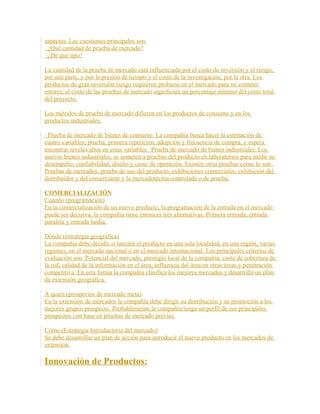 aspectos. Las cuestiones principales son.
· ¿Qué cantidad de prueba de mercado?
· ¿De qué tipo?
La cantidad de la prueba de mercado está influenciada por el costo de inversión y el riesgo,
por una parte, y por la presión de tiempo y el costo de la investigación, por la otra. Los
productos de gran inversión/riesgo requieren probarse en el mercado para no cometer
errores; el costo de las pruebas de mercado significará un porcentaje mínimo del costo total
del proyecto.
Los métodos de prueba de mercado difieren en los productos de consumo y en los
productos industriales.
· Prueba de mercado de bienes de consumo. La compañía busca hacer la estimación de
cuatro variables; prueba, primera repetición, adopción y frecuencia de compra, y espera
encontrar niveles altos en estas variables.· Prueba de mercado de bienes industriales. Los
nuevos bienes industriales, se someten a pruebas del producto en laboratorios para medir su
desempeño, confiabilidad, diseño y costo de operación. Existen otras pruebas como lo son.
Pruebas de mercados, prueba de uso del producto, exhibiciones comerciales, exhibición del
distribuidor y del comerciante y la mercadotecnia controlada o de prueba.
COMERCIALIZACIÓN
Cuándo (programación)
En la comercialización de un nuevo producto, la programación de la entrada en el mercado
puede ser decisiva; la compañía tiene entonces tres alternativas. Primera entrada, entrada
paralela y entrada tardía.
Dónde (estrategia geográfica)
La compañía debe decidir si lanzará el producto en una sola localidad, en una región, varias
regiones, en el mercado nacional o en el mercado internacional. Los principales criterios de
evaluación son. Potencial del mercado, prestigio local de la compañía, coste de cobertura de
la red, calidad de la información en el área, influencia del área en otras áreas y penetración
competitiva. En esta forma la compañía clasifica los mejores mercados y desarrolla un plan
de extensión geográfica.
A quién (prospectos de mercado meta)
En la extensión de mercados la compañía debe dirigir su distribución y su promoción a los
mejores grupos prospecto. Probablemente la compañía tenga un perfil de sus principales
prospectos con base en pruebas de mercado previas.
Cómo (Estrategia Introductoria del mercado)
Se debe desarrollar un plan de acción para introducir el nuevo producto en los mercados de
extensión.
Innovación de Productos:
 