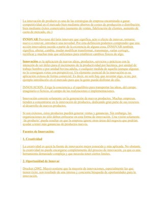 La innovación de producto es una de las estrategias de empresa encaminada a ganar
competitividad en el mercado bien mediante ahorros de costes de producción o distribución
bien mediante éxitos comerciales (aumento de ventas, fidelización de clientes, aumento de
cuota de mercado, etc.)
INNOVAR Proviene del latín innovare que significa, acto o efecto de innovar, tornarse
nuevo o renovar, introducir una novedad. Por esta definición podemos comprender que una
acción innovadora sucede a partir de la existencia de alguna cosa, INNOVAR también
significa, alterar, cambia, mudar modificar transformar, transmutar, variar corregir,
rectificar y muchas más que utilizamos para establecer cambios físicos de algo.
Innovación es la aplicación de nuevas ideas, productos, servicios y prácticas con la
intención de ser útiles para el incremento de la productividad por hectárea, por unidad de
trabajo hombre o por unidad bovina adulta, o cualquier medida de aquella (aunque algunas
no lo consiguen vistas con perspectiva). Un elemento esencial de la innovación es su
aplicación exitosa de forma comercial. Es decir, no solo hay que inventar algo, si no, por
ejemplo introducirlo en el mercado para que la gente pueda disfrutar de ello.
INNOVACION: Exige la conciencia y el equilibrio para transportar las ideas, del campo
imaginario o ficticio, al campo de las realizaciones e implementaciones.
Innovación consiste solamente en la generación de nuevos productos. Muchas empresas
tienden a concentrarse en la innovación de productos, dedicando gran parte de sus recursos
al desarrollo de nuevos productos.
Si son exitosos, estos productos pueden generar ventas y ganancias. Sin embargo, las
organizaciones no sólo deben enfocarse en esta forma de innovación. Una visión solamente
‘de producto’ puede resultar en que la empresa ignore otras áreas del negocio que podrían
ayudar a tener más ganancias de productos nuevos.
Fuentes de Innovación:
1. Creatividad
La creatividad es quizá la fuente de innovación mejor conocida y más aplicada. No obstante
la creatividad no puede encargarse completamente del proceso de innovación, ya que es una
herramienta demasiado compleja y que necesita tener ciertos límites.
2. Oportunidad de Innovar
Drucker (2002, Mayo) sostiene que la mayoría de innovaciones, especialmente las que
tienen éxito, son resultado de una intensa y conciente búsqueda de oportunidades para la
innovación.
 
