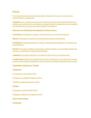 Difusión:
Es el esparcimiento de una nueva idea desde su fuente de invención o creación a sus
usuarios finales o adoptadores.
Adopción: Este se enfoca en ele proceso mental a través del cual un individuo pasa de la
primera noticia acerca de la innovación a la adopción final, La adopción es la necesidad de
un individuo de convertirse en usuario regular de un producto.
El proceso de clasificación del adoptador de innovaciones:
Conciencia: El individuo se expone a la innovación, se convierte en prospecto.
Interés: El prospecto se interesa lo suficiente para buscar la información.
Evaluación: El prospecto juzga las ventajas y desventajas del producto y lo compara con
las alternativas.
Prueba: El prospecto adopta la innovación en grado limitado. Un consumidor prueba una
muestra, si se puede hace muestreo del producto.
Adopción: El prospecto decide si va a utilizar la innovación ya sin limitaciones.
Confirmación: Después de adoptar la innovación, el prospecto se convierte en un usuario
que busca de inmediato asegurarse de que la decisión de comprar el producto fue correcta.
Adoptadores tempranos y Tardíos
Tempranos
• Aventureros, innovadores (3%)
• Respetuoso, adaptador temprano (13%)
• Reflexivo, mayoría temprana (34%)
Tardíos
• Escépticos, mayoría tardía (34%)
• apegado a tradiciones, rezagados (16%)
Otras características
Tempranos
 