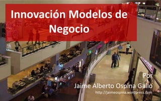 Innovación Modelos de Negocio Por Jaime Alberto Ospina Gallo http://jaimeospina.wordpress.com 
