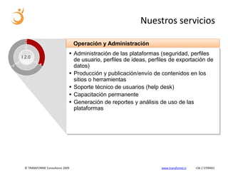 Nuestros servicios

                                 Operación y Administración
                              Administración de las plataformas (seguridad, perfiles
I 2.0
                               de usuario, perfiles de ideas, perfiles de exportación de
                               datos)
                              Producción y publicación/envío de contenidos en los
                               sitios o herramientas
                              Soporte técnico de usuarios (help desk)
                              Capacitación permanente
                              Generación de reportes y análisis de uso de las
                               plataformas




 © TRANSFORME Consultores 2009                                    www.transforme.cl   +56 2 5709401
 