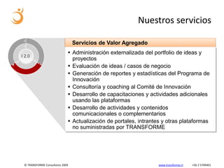 Nuestros servicios

                                 Servicios de Valor Agregado
                              Administración externalizada del portfolio de ideas y
I 2.0
                               proyectos
                              Evaluación de ideas / casos de negocio
                              Generación de reportes y estadísticas del Programa de
                               Innovación
                              Consultoría y coaching al Comité de Innovación
                              Desarrollo de capacitaciones y actividades adicionales
                               usando las plataformas
                              Desarrollo de actividades y contenidos
                               comunicacionales o complementarios
                              Actualización de portales, intrantes y otras plataformas
                               no suministradas por TRANSFORME




 © TRANSFORME Consultores 2009                                    www.transforme.cl   +56 2 5709401
 