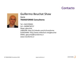 Contacto
                                Guillermo Beuchat Shaw
                                Socio
                                TRANSFORME Consultores
                                Tel: +5625709401
                                Cel: +56998730717
                                Skype: gbeuchat
                                LINKEDIN: http://cl.linkedin.com/in/transforme
                                SLIDESHARE: http://www.slideshare.net/gbeuchat
                                EMAIL: gbeuchat@transforme.cl
                                www.transforme.cl




© TRANSFORME Consultores 2010                      www.transforme.cl
 