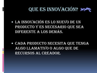 Que es Innovación?
 La innovación es lo nuevo de un
producto y es necesario que sea
diferente a los demás.
 Cada producto necesita que tenga
algo llamativo o algo que de
recursos al creador.
 