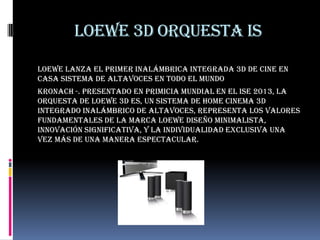 Loewe 3D orquesta is
Loewe lanza el primer inalámbrica integrada 3D de cine en
casa sistema de altavoces en todo el mundo
Kronach -. Presentado en primicia mundial en el ISE 2013, la
Orquesta de Loewe 3D es, un sistema de home cinema 3D
integrado inalámbrico de altavoces, representa los valores
fundamentales de la marca Loewe diseño minimalista,
innovación significativa, y la individualidad exclusiva una
vez más de una manera espectacular.
 