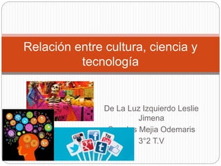 De La Luz Izquierdo Leslie
Jimena
Canales Mejia Odemaris
3°2 T.V
Relación entre cultura, ciencia y
tecnología
 
