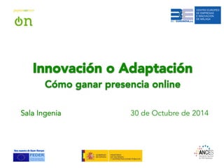 Innovación o Adaptación 
Cómo ganar presencia online 
Sala Ingenia 30 de Octubre de 2014 
 