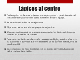 Lápices al centro 
 Cada equipo recibe una hoja con tantas preguntas o ejercicios sobre el 
tema que trabajan en clase como miembros tiene el equipo. 
 Se establece el orden de los ejercicios. 
 El primero lee en voz alta su pregunta o ejercicio. 
 Mientras deciden cuál es la respuesta correcta, los lápices de todos se 
colocan en el centro de la mesa. 
 Cuando todos lo tienen claro cada uno coge su lápiz y escribe o hace en 
su cuaderno el ejercicio. En este momento ya no pueden hablar, sólo se 
puede escribir. 
 Sucesivamente se hace lo mismo con los demás ejercicios, hasta que 
todos realizan la actividad. 
 
