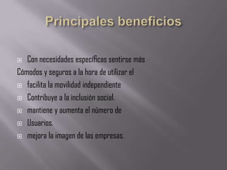   Con necesidades especíﬁcas sentirse más
Cómodos y seguros a la hora de utilizar el
 facilita la movilidad independiente

 Contribuye a la inclusión social.

 mantiene y aumenta el número de

 Usuarios.

 mejora la imagen de las empresas.
 