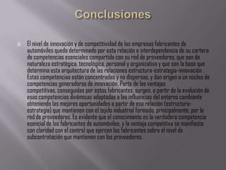    El nivel de innovación y de competitividad de las empresas fabricantes de
    automóviles queda determinado por esta relación e interdependencia de su cartera
    de competencias esenciales compartida con su red de proveedores, que son de
    naturaleza estratégica, tecnológica, personal y organizativa y que son la base que
    determina esta arquitectura de las relaciones estructura-estrategia-innovación .
    Estas competencias están concentradas y no dispersas, y dan origen a un núcleo de
    competencias generadoras de innovación. Parte de las ventajas
    competitivas, conseguidas por estos fabricantes, surgen, a partir de la evolución de
    esas competencias dinámicas adaptadas a las influencias del entorno cambiante
    obteniendo las mejores oportunidades a partir de esa relación (estructura-
    estrategia) que mantienen con el tejido industrial formado, principalmente, por la
    red de proveedores. Es evidente que el conocimiento es la verdadera competencia
    esencial de los fabricantes de automóviles, y la ventaja competitiva se manifiesta
    con claridad con el control que ejercen los fabricantes sobre el nivel de
    subcontratación que mantienen con los proveedores.
 