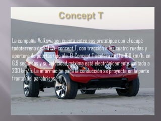 La compañía Volkswagen cuenta entre sus prototipos con el ocupé
todoterreno de 241 CV, concept T, con tracción a las cuatro ruedas y
apertura de puertas tipo ala. El Concept T acelera de 0 a 100 km/h. en
6,9 segundos y su velocidad máxima está electrónicamente limitada a
230 km/h. La información para la conducción se proyecta en la parte
frontal del parabrisas.
 
