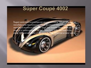Peugeot cuenta entre sus prototipos con una gran cantidad de “concept cars”, que han
maravillado en los más prestigiosos salones del automóvil. Entre sus más recientes
maravillas se encuentra el 4002 súper coupé, cuyo diseñador alemán de tan solo 32 años se
inspiró en el modelo exuberante 402 de la misma firma (1936). Este coupé de dos
plazas, 2,028 metros de ancho y 4,325 metros de largo, contará con un motor central.
 