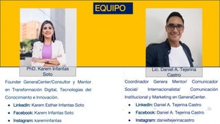 EQUIPO
PhD. Karem Infantas
Soto
Founder GeneraCenter/Consultor y Mentor
en Transformación Digital, Tecnologías del
Conocimiento e Innovación.
● LinkedIn: Karem Esther Infantas Soto
● Facebook: Karem Infantas Soto
● Instagram: kareminfantas
Lic. Daniel A. Tejerina
Castro
Coordinador Genera Mentor/ Comunicador
Social/ Internacionalista/ Comunicación
Institucional y Marketing en GeneraCenter.
● LinkedIn: Daniel A. Tejerina Castro
● Facebook: Daniel A. Tejerina Castro
● Instagram: danieltejerinacastro
 