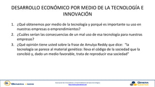 Asociación de innovadores y emprendedores de base tecnológica
http://www.generaknow.com
DESARROLLO ECONÓMICO POR MEDIO DE LA TECNOLOGÍA E
INNOVACIÓN
1. ¿Qué obtenemos por medio de la tecnología y porqué es importante su uso en
nuestras empresas o emprendimientos?
2. ¿Cuáles serían las consecuencias de un mal uso de esa tecnología para nuestras
empresas?
3. ¿Qué opinión tiene usted sobre la frase de Amulya Reddy que dice: “la
tecnología se parece al material genético: lleva el código de la sociedad que la
concibió y, dado un medio favorable, trata de reproducir esa sociedad”
 