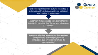 Mejora de los contextos para desmitificar la
innovación para que deje de ser algo misterioso
y complejo.
Para conseguir el cambio cultural buscado y la
sistematización de la innovación, se trabaja en
dos niveles, dos enfoques.
Apoyo al talento y a proyectos innovadores
para generar y acelerar proyectos de
innovación que sirvan como “efecto de
demostración”.
 