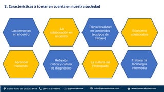3. Características a tomar en cuenta en nuestra sociedad
Las personas
en el centro
La
colaboración en
el centro
Transversalidad
en contenidos
(equipos de
trabajo)
Economía
colaborativa
Aprender
haciendo
Reflexión
crítica y cultura
de diagnóstico
La cultura del
Prototipado
Trabajar la
tecnología
intermedia
 
