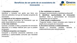 1. Socializar y conectar:
Identificar y conectar con gente que tiene una
intención parecida a la tuya de impulsar proyectos de
innovación.
2. Inspirarte en los mejores proyectos:
Conocer buenos proyectos de innovación que se
están desarrollando en otros sitios.
3. Ser más creativo/a:
Conocer y acceder a retos y proyectos de innovación
diferentes a tu trabajo habitual pero que lo pueden
enriquecer.
4. Realizar proyectos con impacto:
Compartir y encontrar soluciones colectivas a los
problemas y oportunidades comunes que necesitan
innovación.
Beneficios de ser parte de un ecosistema de
innovación
5. Dar visibilidad a tu talento:
Conseguir reconocimiento y visibilidad profesional.
6. Identificar oportunidades de innovación:
Identificar retos y oportunidades de innovación
interesantes que te inspiren.
7. Pedir ayuda y colaboración:
Preguntar dudas y hacer consultas para mejorar el
diseño de tu proyecto de innovación
8. Encontrar socio/as o colaboradores/as:
Buscar y encontrar posibles socio/as o
colaboradores/as para retos/proyectos
 