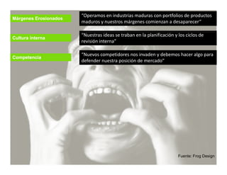 “Operamos en industrias maduras con portfolios de productos 
Márgenes Erosionados
                       maduros y nuestros márgenes comienzan a desaparecer”

                       “Nuestras ideas se traban en la planificación y los ciclos de 
Cultura interna
                       revisión interna”

                        Nuevos competidores nos invaden y debemos hacer algo para 
                       “Nuevos competidores nos invaden y debemos hacer algo para
Competencia
                       defender nuestra posición de mercado”




                                                                       Fuente: Frog Design
 