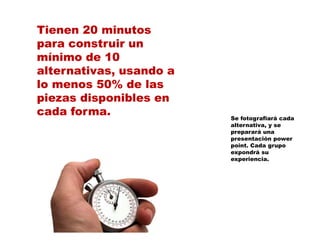 Tienen 20 minutos
para construir un
mínimo de 10
alternativas, usando a
            ,
lo menos 50% de las
piezas disponibles en
cada f
   d forma.              Se fotografiará cada
                         alternativa, y se
                         preparará una
                         presentación power
                         point. Cada grupo
                         expondrá su
                         experiencia.
 