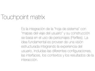 Touchpoint matrix
Es la integración de la "hoja de sistema" con
"mapas del viaje del usuario" y su construcción
se basa en el uso de personajes (Perﬁles). La
idea fundamental es proveer de una visión
estructurada integrando la experiencia del
usuario, incluidas las diferentes conﬁguraciones,
las interfaces, los contextos y los resultados de la
interacción.
 