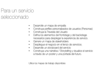 •  Desarrolle un mapa de empatía
•  Construya perﬁles personalizados de usuarios (Personas)
•  Construya la Travesía del Usuario
•  Deﬁna los elementos del frontstage y del backstage
necesarios para desplegar la experiencia de servicio.
•  Genere un mapa de stakeholders
•  Despliegue el negocio en el lienzo de servicios.
•  Desarrolle un storyboard del servicio
•  Construya una narrativa / Storytelling y visualice el servicio
a través de un poster y una portada del futuro.
Utilice los mapas de trabajo disponibles 
Para un servicio
seleccionado
 
