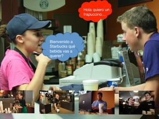 Bienvenido a
Starbucks qué
bebida vas a
querer?!
Hola quiero un
frapuccino…!
 
