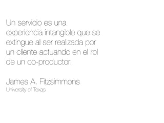 Un servicio es una
experiencia intangible que se
extingue al ser realizada por
un cliente actuando en el rol
de un co-productor.

James A. Fitzsimmons
University of Texas
 