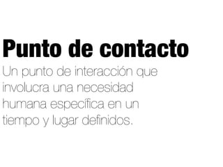 Un punto de interacción que
involucra una necesidad
humana especíﬁca en un
tiempo y lugar deﬁnidos.
Punto de contacto
 