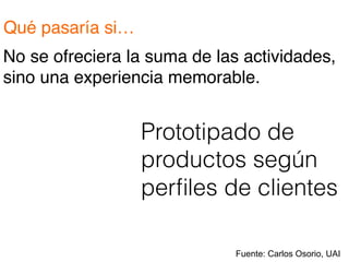 Qué pasaría si…!
No se ofreciera la suma de las actividades,
sino una experiencia memorable.!
Prototipado de
productos según
perﬁles de clientes
Fuente: Carlos Osorio, UAI
 