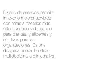 Diseño de servicios permite
innovar o mejorar servicios
con miras a hacerlos más
útiles, usables y deseables
para clientes, y eﬁcientes y
efectivos para las
organizaciones. Es una
disciplina nueva, holística
multidisciplinaria e integrativa.
 