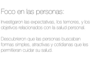 Investigaron las expectativas, los temores, y los
objetivos relacionados con la salud personal.

Descubrieron que las personas buscaban
formas simples, atractivas y cotidianas que les
permitieran cuidar su salud.
Foco en las personas:
 