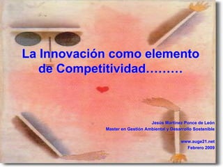 La Innovación como elemento
   de Competitividad………



                                Jesús Martínez Ponce de León
            Master en Gestión Ambiental y Desarrollo Sostenible

                                               www.auge21.net
                                                 Febrero 2009
 