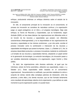 Revista NEGOTIUM / Ciencias Gerenciales Luis Mathison, José Gándara, Carlos Primera, Luis García
Año 3 / Nº 7 / Julio 2007 Innovación: Factor Clave para Lograr Ventajas Competitivas
Páginas 46-83
Dep. Legal: ppx 200502zu1950 / ISSN: 1856-1810 / Directorio LATINDEX: 14.593 / Directorio REVENCYT: RVN004
Directorio de Revistas especializadas en Comunicación del Portal de la Comunicación InCom-UAB /
Directorio CLASE / Directorio REDALyC
74
enfoque, produciendo entonces un enfoque dinámico sobre el estudio de la
innovación.
En ello, el componente principal de la innovación es el conocimiento; el
proceso de innovación se considera de naturaleza continua y la organización
juega un papel protagónico en el ritmo y el progreso tecnológico. Bajo este
enfoque, la Teoría de Recursos y Capacidades, que se fundamenta, según
Andrade (2005), en tres ideas básicas: las organizaciones son diferentes entre sí
en función de los recursos y capacidades que poseen; con diferentes
características (Heterogeneidad); y la no disponibilidad en las organizaciones de
recursos y capacidades en las mismas condiciones.
, y por otra parte, concibe el
proceso innovador como la combinación e interacción de los recursos y
capacidades tecnológicas que posee la empresa, López, J. y Sabater (s.f.). Así, la
empresa desarrollará productos o procesos innovadores mediante la combinación
y el empleo de sus recursos y capacidades internas, adoptando un papel central
en la generación de tecnología. La evolución tecnológica y la innovación pasan a
ser variables claramente endógenas a la organización, según Carrión y Ortiz
(2000).
Es decir, las organizaciones ante diversos estímulos, al igual que los
individuos, actúan de forma automática, utilizando sus capacidades, López, J. y
Sabater (s.f.). Estas capacidades están basadas en el conocimiento
organizacional, frecuentemente no codificado, que permiten establecer la rutina o
conjunto de rutinas; siendo ellas complejos patrones de interacción, entre las
personas y entre ellas y los demás recursos, que se han formado lentamente
como resultado del aprendizaje colectivo de la organización y que definen en cada
momento lo que la organización puede o no puede hacer.
 