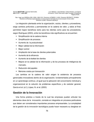 Revista NEGOTIUM / Ciencias Gerenciales Luis Mathison, José Gándara, Carlos Primera, Luis García
Año 3 / Nº 7 / Julio 2007 Innovación: Factor Clave para Lograr Ventajas Competitivas
Páginas 46-83
Dep. Legal: ppx 200502zu1950 / ISSN: 1856-1810 / Directorio LATINDEX: 14.593 / Directorio REVENCYT: RVN004
Directorio de Revistas especializadas en Comunicación del Portal de la Comunicación InCom-UAB /
Directorio CLASE / Directorio REDALyC
76
La integración planteada entre la organización, socios, clientes y proveedores,
exige cambios profundos y permanentes en la cadena de valor, y estos al final,
permitirán lograr beneficios tanto para los clientes como para los proveedores,
según Rodríguez (2003), entre los beneficios más significativos se encuentran:
Simplificación de la cadena interna
Simplificación de procesos
Aumento de la productividad
Mejor calidad de la información
Mejor control
Ampliación de la base de clientes potenciales
Aumento de la eficiencia
Aumento de la lealtad de clientes
Mejora en la calidad de la información y de los procesos de inteligencia de
mercado.
Reducción del papeleo
Menores costos por transacción
Los cambios en la cadena de valor exigen la existencia de procesos
gerenciales innovadores dentro de la organización, fundamentados principalmente
en un aprendizaje continuo, al igual que la aplicación del conocimiento individual y
organizacional en la solución de problemas específicos y de carácter general,
García et al. (s.f.); López, N. et al. (2003)
Gestión de la Innovación
Una forma práctica a través de la cual las empresas pueden articular los
elementos clave de la innovación, consiste en integrarlos en procesos particulares
que deben ser considerados importantes procesos empresariales. La complejidad
de la gestión de la innovación tecnológica puede hacer necesario su desglose en
 