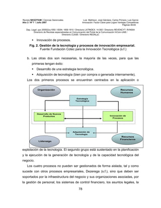 Revista NEGOTIUM / Ciencias Gerenciales Luis Mathison, José Gándara, Carlos Primera, Luis García
Año 3 / Nº 7 / Julio 2007 Innovación: Factor Clave para Lograr Ventajas Competitivas
Páginas 46-83
Dep. Legal: ppx 200502zu1950 / ISSN: 1856-1810 / Directorio LATINDEX: 14.593 / Directorio REVENCYT: RVN004
Directorio de Revistas especializadas en Comunicación del Portal de la Comunicación InCom-UAB /
Directorio CLASE / Directorio REDALyC
78
Innovación de procesos.
Fig. 2. Gestión de la tecnología y procesos de innovación empresarial.
Fuente Fundación Cotec para la Innovación Tecnológica (s.f.)
b. Las otras dos son necesarias, la mayoría de las veces, para que las
primeras tengan éxito:
Desarrollo de una estrategia tecnológica.
Adquisición de tecnología (bien por compra o generada internamente).
Los dos primeros procesos se encuentran centrados en la aplicación o
explotación de la tecnología. El segundo grupo está sustentado en la planificación
y la ejecución de la generación de tecnología y de la capacidad tecnológica del
negocio.
Los cuatro procesos no pueden ser gestionados de forma aislada, tal y como
sucede con otros procesos empresariales, Dezerega (s.f.), sino que deben ser
soportados por la infraestructura del negocio y sus organizaciones asociadas, por
la gestión de personal, los sistemas de control financiero, los asuntos legales, la
OrganizaciOrganizacióónn RecursosRecursos
HumanosHumanos
LiderazgoLiderazgo
RecursosRecursos
FinancierosFinancieros
Innovación de
Procesos
Desarrollo de Nuevos
Productos
Adquisición de
Tecnología
Estrategia
Tecnológica
OrganizaciOrganizacióónn RecursosRecursos
HumanosHumanos
RecursosRecursos
HumanosHumanos
LiderazgoLiderazgoLiderazgoLiderazgo
RecursosRecursos
FinancierosFinancieros
RecursosRecursos
FinancierosFinancieros
Innovación de
Procesos
Desarrollo de Nuevos
Productos
Adquisición de
Tecnología
Estrategia
Tecnológica
 