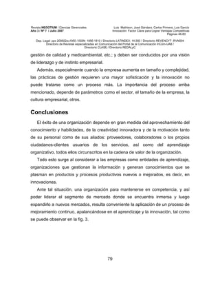 Revista NEGOTIUM / Ciencias Gerenciales Luis Mathison, José Gándara, Carlos Primera, Luis García
Año 3 / Nº 7 / Julio 2007 Innovación: Factor Clave para Lograr Ventajas Competitivas
Páginas 46-83
Dep. Legal: ppx 200502zu1950 / ISSN: 1856-1810 / Directorio LATINDEX: 14.593 / Directorio REVENCYT: RVN004
Directorio de Revistas especializadas en Comunicación del Portal de la Comunicación InCom-UAB /
Directorio CLASE / Directorio REDALyC
79
gestión de calidad y medioambiental, etc.; y deben ser conducidos por una visión
de liderazgo y de instinto empresarial.
Además, especialmente cuando la empresa aumenta en tamaño y complejidad,
las prácticas de gestión requieren una mayor sofisticación y la innovación no
puede tratarse como un proceso más. La importancia del proceso arriba
mencionado, depende de parámetros como el sector, el tamaño de la empresa, la
cultura empresarial, otros.
Conclusiones
El éxito de una organización depende en gran medida del aprovechamiento del
conocimiento y habilidades, de la creatividad innovadora y de la motivación tanto
de su personal como de sus aliados: proveedores, colaboradores o los propios
ciudadanos-clientes usuarios de los servicios, así como del aprendizaje
organizativo, todos ellos circunscritos en la cadena de valor de la organización.
Todo esto surge al considerar a las empresas como entidades de aprendizaje,
organizaciones que gestionan la información y generan conocimientos que se
plasman en productos y procesos productivos nuevos o mejorados, es decir, en
innovaciones.
Ante tal situación, una organización para mantenerse en competencia, y así
poder liderar el segmento de mercado donde se encuentra inmersa y luego
expandirlo a nuevos mercados, resulta conveniente la aplicación de un proceso de
mejoramiento continuo, apalancándose en el aprendizaje y la innovación, tal como
se puede observar en la fig. 3.
 
