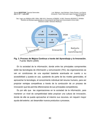 Revista NEGOTIUM / Ciencias Gerenciales Luis Mathison, José Gándara, Carlos Primera, Luis García
Año 3 / Nº 7 / Julio 2007 Innovación: Factor Clave para Lograr Ventajas Competitivas
Páginas 46-83
Dep. Legal: ppx 200502zu1950 / ISSN: 1856-1810 / Directorio LATINDEX: 14.593 / Directorio REVENCYT: RVN004
Directorio de Revistas especializadas en Comunicación del Portal de la Comunicación InCom-UAB /
Directorio CLASE / Directorio REDALyC
80
Fig. 3. Proceso de Mejora Continua a través del Aprendizaje y la Innovación.
Fuente: Martín (2004)
En la sociedad de la información, donde entre los principales componentes
están las tecnologías de información y comunicación (TIC), las organizaciones se
ven en condiciones de una equidad bastante acentuada en cuanto a su
accesibilidad y puesta en uso, quedando de parte de los niveles gerenciales, el
aprovechar la tecnología, el conocimiento individual del recurso humano, para así
propiciar ventajas competitivas a través de la conducción de un proceso de
innovación que les permita diferenciarse de sus principales competidores.
Es por ello que las organizaciones en la sociedad de la información, para
mantener un nivel de competitividad debe propiciar una cultura de innovación,
donde de ella se pueda aprovechar al máximo sus recursos, sin requerir mayor
ayuda del exterior, así desarrollar nuevos productos o procesos.
 