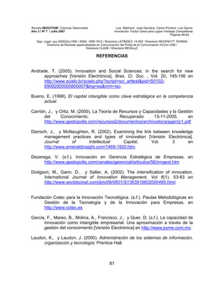 Revista NEGOTIUM / Ciencias Gerenciales Luis Mathison, José Gándara, Carlos Primera, Luis García
Año 3 / Nº 7 / Julio 2007 Innovación: Factor Clave para Lograr Ventajas Competitivas
Páginas 46-83
Dep. Legal: ppx 200502zu1950 / ISSN: 1856-1810 / Directorio LATINDEX: 14.593 / Directorio REVENCYT: RVN004
Directorio de Revistas especializadas en Comunicación del Portal de la Comunicación InCom-UAB /
Directorio CLASE / Directorio REDALyC
81
REFERENCIAS
Andrade, T. (2005). Innovation and Social Sciences: in the search for new
approaches [Versión Electrónica]. Bras. Ci. Soc. , Vol. 20, 145-156 en
http://www.scielo.br/scielo.php?script=sci_arttext&pid=S0102-
69092005005800007&lng=es&nrm=iso.
Bueno, E. (1998). El capital intangible como clave estratégica en la competencia
actual.
Carrión, J., y Ortiz, M. (2000). La Teoría de Recursos y Capacidades y la Gestión
del Conocimiento. Recuperado 13-11-2005, en
http://www.gestiopolis.com/recursos2/documentos/archivodocs/ager/jc1.pdf
Darroch, J., y McNaughton, R. (2002). Examining the link between knowledge
management practices and types of innovation [Versión Electrónica].
Journal of Intellectual Capital, Vol. 3 en
http://www.emeraldinsight.com/1469-1930.htm.
Dezerega, V. (s.f.). Innovación en Gerencia Estratégica de Empresas. en
http://www.gestiopolis.com/canales/gerencial/articulos/56/inngest.htm
Dodgson, M., Gann, D., y Salter, A. (2002). The intensification of innovation.
International Journal of Innovation Management, Vol 6(1), 53-83 en
http://www.worldscinet.com/ijim/06/0601/S1363919602000495.html.
Fundación Cotec para la Innovación Tecnológica. (s.f.). Pautas Metodológicas en
Gestión de la Tecnología y de la Innovación para Empresas. en
http://www.cotec.es
García, F., Mareo, B., Molina, A., Francisco, J., y Quer, D. (s.f.). La capacidad de
innovación como intangible empresarial: Una aproximación a través de la
gestión del conocimiento [Versión Electrónica] en http://www.pyme.com.mx.
Laudon, K., y Laudon, J. (2000). Administración de los sistemas de información,
organización y tecnología: Prentice Hall.
 