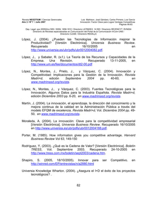 Revista NEGOTIUM / Ciencias Gerenciales Luis Mathison, José Gándara, Carlos Primera, Luis García
Año 3 / Nº 7 / Julio 2007 Innovación: Factor Clave para Lograr Ventajas Competitivas
Páginas 46-83
Dep. Legal: ppx 200502zu1950 / ISSN: 1856-1810 / Directorio LATINDEX: 14.593 / Directorio REVENCYT: RVN004
Directorio de Revistas especializadas en Comunicación del Portal de la Comunicación InCom-UAB /
Directorio CLASE / Directorio REDALyC
82
López, J. (2004). ¿Pueden las Tecnologías de Información mejorar la
Productividad? [Versión Electrónica]. Universia Business Review.
Recuperado 16/10/2005 en
http://www.universia.es/ubr/pdfs/ubr0012004082.pdf.
López, J., y Sabater, R. (s.f.). La Teoría de los Recursos y Capacidades de la
Empresa. Una Revisión. Recuperado 13-11-2005, en
http://www.um.es/fee/documentos/dt2-00.pdf
López, N., Montes, J., Prieto, J., y Vázquez, C. (2004). Innovación y
Competitvidad: Implicaciones para la Gestión de la Innovación. Revista
Madri+d, edición Septiembre 2004 pp. 40-60, en
www.madrimasd.org/revista.
López, N., Montes, J., y Vázquez, C. (2003). Fuentes Tecnológicas para la
Innovación. Algunos Datos para la Industria Española. Revista Madri+d,
edición Diciembre 2003 pp. 6-20, en www.madrimasd.org/revista.
Martín, J. (2004). La innovación, el aprendizaje, la dirección del conocimiento y la
mejora continua de la calidad en la Administración Pública a través del
modelo EFQM de excelencia. Revista Madri+d, Vol. Diciembre 2004 pp. 49-
50, en www.madrimasd.orgrevista.
Moraleda, A. (2004). La innovación: Clave para la competitividad empresarial
[Versión Electrónica]. Universia Business Review. Recuperado 16/10/2005
en http://www.universia.es/ubr/pdfs/ubr0012004188.pdf.
Porter, M. (1985). How information gives you competitive advantage. Harvard
Business Review Vol 63, 149-150
Rodríguez, Y. (2003). ¿Qué es la Cadena de Valor? [Versión Electrónica]. Boletín
TRESS, Vol. Septiembre 2003. Recuperado 24-10-2005 en
http://www.tress.com.mx/boletin/sept2003/cadena.htm.
Shapiro, S. (2005, 18/10/2005). Innovar para ser Competitivo. en
http://winred.com/EP/entrevistas/n/a2880.html
Universia Knowledge Wharton. (2004). ¿Asegura el I+D el éxito de los proyectos
tecnológicos? .
 