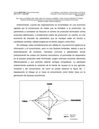 Revista NEGOTIUM / Ciencias Gerenciales Luis Mathison, José Gándara, Carlos Primera, Luis García
Año 3 / Nº 7 / Julio 2007 Innovación: Factor Clave para Lograr Ventajas Competitivas
Páginas 46-83
Dep. Legal: ppx 200502zu1950 / ISSN: 1856-1810 / Directorio LATINDEX: 14.593 / Directorio REVENCYT: RVN004
Directorio de Revistas especializadas en Comunicación del Portal de la Comunicación InCom-UAB /
Directorio CLASE / Directorio REDALyC
67
Anteriormente, cuando las organizaciones se encontraban en una economía
signada por la consecución de metas que se limitaban a la producción, los
parámetros a considerar se reducían al número de productos terminados contra
productos defectuosos, o simplemente costos de producción; en cambio, en una
economía de mercado los parámetros que se manejan están en función a
cantidades vendidas, calidad exigida por el cliente, target’s, entre otros.
Sin embargo, estas consideraciones son válidas en una economía regida por la
información y el conocimiento, pero no son factores limitantes, debido a que la
estandarización de procesos, mercados comunes y globalizados donde
prácticamente los costos son factores secundarios, el porcentaje de desperdicio
en el proceso productivo está minimizado, exigen entonces encontrar elementos
diferenciadores y que permitan obtener ventajas competitivas. Lo planteado
anteriormente sustenta la variación de la fuente de riqueza en la era agrícola,
industrial y del conocimiento, tal como se puede observar la figura No. 1,
desplazando al trabajo en sí hacia el conocimiento como factor clave en la
generación de riquezas económicas.
 
