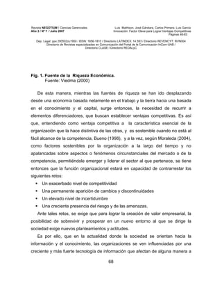 Revista NEGOTIUM / Ciencias Gerenciales Luis Mathison, José Gándara, Carlos Primera, Luis García
Año 3 / Nº 7 / Julio 2007 Innovación: Factor Clave para Lograr Ventajas Competitivas
Páginas 46-83
Dep. Legal: ppx 200502zu1950 / ISSN: 1856-1810 / Directorio LATINDEX: 14.593 / Directorio REVENCYT: RVN004
Directorio de Revistas especializadas en Comunicación del Portal de la Comunicación InCom-UAB /
Directorio CLASE / Directorio REDALyC
68
Fig. 1. Fuente de la Riqueza Económica.
Fuente: Viedma (2000)
De esta manera, mientras las fuentes de riqueza se han ido desplazando
desde una economía basada netamente en el trabajo y la tierra hacia una basada
en el conocimiento y el capital, surge entonces, la necesidad de recurrir a
elementos diferenciadores, que buscan establecer ventajas competitivas. Es así
que, entendiendo como ventaja competitiva a la característica esencial de la
organización que la hace distintiva de las otras, y es sostenible cuando no está al
fácil alcance de la competencia, Bueno (1998), y a la vez, según Moraleda (2004),
como factores sostenibles por la organización a la largo del tiempo y no
apalancadas sobre aspectos o fenómenos circunstanciales del mercado o de la
competencia, permitiéndole emerger y liderar el sector al que pertenece, se tiene
entonces que la función organizacional estará en capacidad de contrarrestar los
siguientes retos:
Un exacerbado nivel de competitividad
Una permanente aparición de cambios y discontinuidades
Un elevado nivel de incertidumbre
Una creciente presencia del riesgo y de las amenazas.
Ante tales retos, se exige que para lograr la creación de valor empresarial, la
posibilidad de sobrevivir y prosperar en un nuevo entorno al que se dirige la
sociedad exige nuevos planteamientos y actitudes.
Es por ello, que en la actualidad donde la sociedad se orientan hacia la
información y el conocimiento, las organizaciones se ven influenciadas por una
creciente y más fuerte tecnología de información que afectan de alguna manera a
 