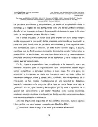 Revista NEGOTIUM / Ciencias Gerenciales Luis Mathison, José Gándara, Carlos Primera, Luis García
Año 3 / Nº 7 / Julio 2007 Innovación: Factor Clave para Lograr Ventajas Competitivas
Páginas 46-83
Dep. Legal: ppx 200502zu1950 / ISSN: 1856-1810 / Directorio LATINDEX: 14.593 / Directorio REVENCYT: RVN004
Directorio de Revistas especializadas en Comunicación del Portal de la Comunicación InCom-UAB /
Directorio CLASE / Directorio REDALyC
69
los procesos económicos y empresariales; de hecho el acoplamiento entre la
tecnología y el negocio se está configurando como una de las fuentes de creación
de valor en las empresas, así como de generación de innovación y por ende en un
factor de ventajas competitivas. Moraleda (2004)
De lo antes expuesto, un factor clave para afrontar con éxito estos tiempos
reside en acentuar la innovación de las empresas, entendiendo por innovación la
capacidad para transformar los procesos empresariales y crear organizaciones
más competitivas, ágiles y eficaces. En este mismo sentido, López, J. (2004),
manifiesta que los fenómenos de innovación tecnológica no solo inciden sobre la
productividad de los factores, sino que han desencadenado y desencadenarán
profundos procesos de transformación en las economías y en la sociedad de los
países que las han adoptado.
En fin, diversos especialistas han considerado a la innovación como un
elemento necesario para las organizaciones que simplemente desean seguir
siendo competitivas o perseguir ventajas a largo plazo. Por otra parte, en
economía, la innovación es citada con frecuencia como un factor crítico del
crecimiento Dodgson, Gann, y Salter (2002). Entonces, ante la importancia de la
innovación, se han iniciado investigaciones en una variedad de disciplinas
buscando respuestas a la pregunta crítica “qué se puede hacer para mejorar
¿innovar?''. Es así, que Darroch y McNaughton (2002), ante la aparición de la
gestión del conocimiento y del capital intelectual como nuevas disciplinas,
empiezan a surgir estudios e investigaciones donde permiten estructurar una larga
lista de antecedentes de la innovación..
Ante los argumentos expuestos en los párrafos anteriores, surgen algunas
interrogantes, que estos autores comparten con Moraleda (2004):
¿Cómo hacer crecer el negocio sin tener que aumentar el tamaño?
 