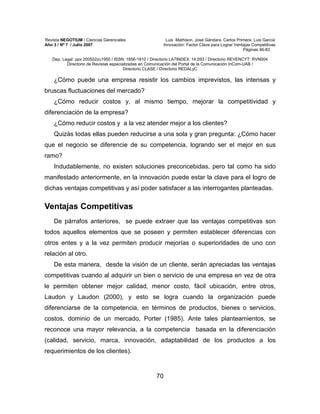 Revista NEGOTIUM / Ciencias Gerenciales Luis Mathison, José Gándara, Carlos Primera, Luis García
Año 3 / Nº 7 / Julio 2007 Innovación: Factor Clave para Lograr Ventajas Competitivas
Páginas 46-83
Dep. Legal: ppx 200502zu1950 / ISSN: 1856-1810 / Directorio LATINDEX: 14.593 / Directorio REVENCYT: RVN004
Directorio de Revistas especializadas en Comunicación del Portal de la Comunicación InCom-UAB /
Directorio CLASE / Directorio REDALyC
70
¿Cómo puede una empresa resistir los cambios imprevistos, las intensas y
bruscas fluctuaciones del mercado?
¿Cómo reducir costos y, al mismo tiempo, mejorar la competitividad y
diferenciación de la empresa?
¿Cómo reducir costos y a la vez atender mejor a los clientes?
Quizás todas ellas pueden reducirse a una sola y gran pregunta: ¿Cómo hacer
que el negocio se diferencie de su competencia, logrando ser el mejor en sus
ramo?
Indudablemente, no existen soluciones preconcebidas, pero tal como ha sido
manifestado anteriormente, en la innovación puede estar la clave para el logro de
dichas ventajas competitivas y así poder satisfacer a las interrogantes planteadas.
Ventajas Competitivas
De párrafos anteriores, se puede extraer que las ventajas competitivas son
todos aquellos elementos que se poseen y permiten establecer diferencias con
otros entes y a la vez permiten producir mejorías o superioridades de uno con
relación al otro.
De esta manera, desde la visión de un cliente, serán apreciadas las ventajas
competitivas cuando al adquirir un bien o servicio de una empresa en vez de otra
le permiten obtener mejor calidad, menor costo, fácil ubicación, entre otros,
Laudon y Laudon (2000), y esto se logra cuando la organización puede
diferenciarse de la competencia, en términos de productos, bienes o servicios,
costos, dominio de un mercado, Porter (1985). Ante tales planteamientos, se
reconoce una mayor relevancia, a la competencia basada en la diferenciación
(calidad, servicio, marca, innovación, adaptabilidad de los productos a los
requerimientos de los clientes).
 