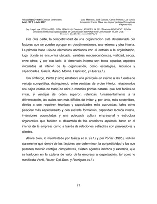 Revista NEGOTIUM / Ciencias Gerenciales Luis Mathison, José Gándara, Carlos Primera, Luis García
Año 3 / Nº 7 / Julio 2007 Innovación: Factor Clave para Lograr Ventajas Competitivas
Páginas 46-83
Dep. Legal: ppx 200502zu1950 / ISSN: 1856-1810 / Directorio LATINDEX: 14.593 / Directorio REVENCYT: RVN004
Directorio de Revistas especializadas en Comunicación del Portal de la Comunicación InCom-UAB /
Directorio CLASE / Directorio REDALyC
71
Por otra parte, la competitividad de una organización está determinada por
factores que se pueden agrupar en dos dimensiones, una externa y otra interna.
La primera hace uso de elementos asociados con el entorno a la organización,
lugar donde se encuentra ubicada, variables macroeconómicas, vialidad, sector,
entre otros; y por otro lado, la dimensión interna son todos aquellos aspectos
vinculados al interior de la organización, como estrategias, recursos y
capacidades. García, Mareo, Molina, Francisco, y Quer (s.f.)
Sin embargo, Porter (1985) establece una jerarquía en cuanto a las fuentes de
ventaja competitiva, distinguiendo entre ventajas de orden inferior, relacionados
con bajos costos de mano de obra o materias primas baratas, que son fáciles de
imitar, y ventajas de orden superior, referidas fundamentalmente a la
diferenciación, las cuales son más difíciles de imitar y, por tanto, más sostenibles,
debido a que requieren técnicas y capacidades más avanzadas, tales como
personal más especializado y con elevada formación, capacidad técnica interna,
inversiones acumuladas y una adecuada cultura empresarial y estructura
organizativa que faciliten el desarrollo de los anteriores aspectos, tanto en el
interior de la empresa como a través de relaciones estrechas con proveedores y
clientes.
Ahora bien, lo manifestado por García et al. (s.f.) y por Porter (1985), indican
claramente que dentro de los factores que determinan la competitividad y los que
permiten marcar ventajas competitivas, existen agentes internos y externos, que
se traducen en la cadena de valor de la empresa u organización, tal como lo
manifiesta Vanti, Rauter, Dal-Soto, y Rodrigues (s.f.).
 