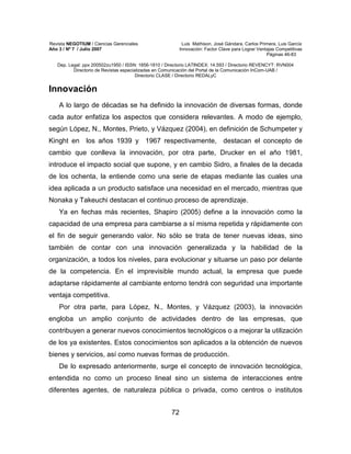 Revista NEGOTIUM / Ciencias Gerenciales Luis Mathison, José Gándara, Carlos Primera, Luis García
Año 3 / Nº 7 / Julio 2007 Innovación: Factor Clave para Lograr Ventajas Competitivas
Páginas 46-83
Dep. Legal: ppx 200502zu1950 / ISSN: 1856-1810 / Directorio LATINDEX: 14.593 / Directorio REVENCYT: RVN004
Directorio de Revistas especializadas en Comunicación del Portal de la Comunicación InCom-UAB /
Directorio CLASE / Directorio REDALyC
72
Innovación
A lo largo de décadas se ha definido la innovación de diversas formas, donde
cada autor enfatiza los aspectos que considera relevantes. A modo de ejemplo,
según López, N., Montes, Prieto, y Vázquez (2004), en definición de Schumpeter y
Kinght en los años 1939 y 1967 respectivamente, destacan el concepto de
cambio que conlleva la innovación, por otra parte, Drucker en el año 1981,
introduce el impacto social que supone, y en cambio Sidro, a finales de la decada
de los ochenta, la entiende como una serie de etapas mediante las cuales una
idea aplicada a un producto satisface una necesidad en el mercado, mientras que
Nonaka y Takeuchi destacan el continuo proceso de aprendizaje.
Ya en fechas más recientes, Shapiro (2005) define a la innovación como la
capacidad de una empresa para cambiarse a sí misma repetida y rápidamente con
el fin de seguir generando valor. No sólo se trata de tener nuevas ideas, sino
también de contar con una innovación generalizada y la habilidad de la
organización, a todos los niveles, para evolucionar y situarse un paso por delante
de la competencia. En el imprevisible mundo actual, la empresa que puede
adaptarse rápidamente al cambiante entorno tendrá con seguridad una importante
ventaja competitiva.
Por otra parte, para López, N., Montes, y Vázquez (2003), la innovación
engloba un amplio conjunto de actividades dentro de las empresas, que
contribuyen a generar nuevos conocimientos tecnológicos o a mejorar la utilización
de los ya existentes. Estos conocimientos son aplicados a la obtención de nuevos
bienes y servicios, así como nuevas formas de producción.
De lo expresado anteriormente, surge el concepto de innovación tecnológica,
entendida no como un proceso lineal sino un sistema de interacciones entre
diferentes agentes, de naturaleza pública o privada, como centros o institutos
 