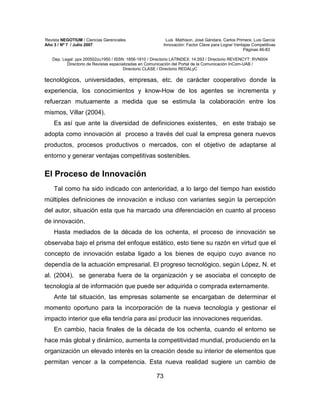 Revista NEGOTIUM / Ciencias Gerenciales Luis Mathison, José Gándara, Carlos Primera, Luis García
Año 3 / Nº 7 / Julio 2007 Innovación: Factor Clave para Lograr Ventajas Competitivas
Páginas 46-83
Dep. Legal: ppx 200502zu1950 / ISSN: 1856-1810 / Directorio LATINDEX: 14.593 / Directorio REVENCYT: RVN004
Directorio de Revistas especializadas en Comunicación del Portal de la Comunicación InCom-UAB /
Directorio CLASE / Directorio REDALyC
73
tecnológicos, universidades, empresas, etc. de carácter cooperativo donde la
experiencia, los conocimientos y know-How de los agentes se incrementa y
refuerzan mutuamente a medida que se estimula la colaboración entre los
mismos, Villar (2004).
Es así que ante la diversidad de definiciones existentes, en este trabajo se
adopta como innovación al proceso a través del cual la empresa genera nuevos
productos, procesos productivos o mercados, con el objetivo de adaptarse al
entorno y generar ventajas competitivas sostenibles.
El Proceso de Innovación
Tal como ha sido indicado con anterioridad, a lo largo del tiempo han existido
múltiples definiciones de innovación e incluso con variantes según la percepción
del autor, situación esta que ha marcado una diferenciación en cuanto al proceso
de innovación.
Hasta mediados de la década de los ochenta, el proceso de innovación se
observaba bajo el prisma del enfoque estático, esto tiene su razón en virtud que el
concepto de innovación estaba ligado a los bienes de equipo cuyo avance no
dependía de la actuación empresarial. El progreso tecnológico, según López, N. et
al. (2004), se generaba fuera de la organización y se asociaba el concepto de
tecnología al de información que puede ser adquirida o comprada externamente.
Ante tal situación, las empresas solamente se encargaban de determinar el
momento oportuno para la incorporación de la nueva tecnología y gestionar el
impacto interior que ella tendría para así producir las innovaciones requeridas.
En cambio, hacia finales de la década de los ochenta, cuando el entorno se
hace más global y dinámico, aumenta la competitividad mundial, produciendo en la
organización un elevado interés en la creación desde su interior de elementos que
permitan vencer a la competencia. Esta nueva realidad sugiere un cambio de
 
