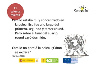 El
calenta
miento

Camilo estaba muy concentrado en
la pelea. Eso fue a lo largo del
primero, segundo y tercer round.
Pero sobre el final del cuarto
round cayó dormido.
Camilo no perdió la pelea. ¿Cómo
se explica?
(Gardner,2009)

 