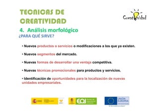 TECNICAS DE
CREATIVIDAD
4. Análisis morfológico
¿PARA QUÉ SIRVE?
• Nuevos productos o servicios o modificaciones a los que ya existen.
• Nuevos segmentos del mercado.
• Nuevas formas de desarrollar una ventaja competitiva.
• Nuevas técnicas promocionales para productos y servicios.
• Identificación de oportunidades para la localización de nuevas
unidades empresariales.

 