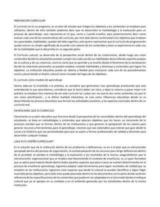 INNOVACION CURRICULAR
El currículo no es un programa, es un plan de estudio que integra los objetivos y los contenidos se emplean para
utilizarlos, dentro de ellos también podemos decir que se desarrollan la metodología y la evaluación para un
proceso de aprendizaje, esto representa en el que, como y cuando enseñar, para posteriormente decir como
evaluar cada uno de las características del currículo, por otro lado damos continuidad a los objetivos que emplean
las capacidades, habilidades, quedan del lado cognitivo, esto quiere representar que el currículo de programación
queda solo en un simple significado de acuerdo a los valores de los contenidos y basa su experiencia en cada una
de las habilidades que lo desarrolla en un segundo plano.
El Currículo cultural, se desarrolla de la perspectiva social dentro de las instituciones, desde luego ase crean
contenidos donde los estudiantes puedan cumplir con cada una de sus habilidades desarrollando aspectos propios
de su cultura y de sus creencias, claro es cierto que se aprende y se enseña desde el fenómeno de la socialización
donde las relaciones personales se puedan emplear creando habilidades y destrezas y contenidos que logran los
objetivos. La institución educativa puede ser abierta y flexible para incorporar cada uno de los procedimientos
social y plural dando el diseño cultural como iniciador del logro de los objetivos.
EL currículo como modelo de aprendizaje
Vamos adecuar lo enseñado a la práctica, se considera que generamos mas aprendizaje practicando que solo
entendiendo lo que aprendemos, consideran que la teoría deber ser clara, y dejar lo retorico y pasar mejor a lo
práctico se emplean tres maneras de ver este currículo las cuales son: las que lo ven como contenido, las que lo
ven como planificación , y la última realidad interactiva, se crea como influencias educativas donde se va
desarrollando los proceso educativos que forman las actividades escolares, y los aspectos esenciales dentro de un
currículo real.
EN REALIDAD, QUE ES CURRICULO
Claramente es un plan educativo que funciona desde la perspectiva de las necesidades dentro del aprendizaje del
estudiante, se basa en metodologías y contenidos que abarcan objetivos que los hacen ,as consciente de lo
procesos sociales que se forman dentro de las instituciones y que generan la apropiación de los valores para
generar recursos y herramientas para el aprendizaje, necesita que sea sistemático que oriente que guie desde lo
social a lo histórico que sea personalizado para que se aspire a formar profesionales de calidad y eficientes para
desarrollar cualquier trabajo.
¿Qué ES EL DISEÑO CURRICULAR?
Es la solución que da la institución dentro de los problemas o deficiencias, es en si el plan que es estructurado
apropiado dentro del proceso de organización, la contextualización de los recursos para dirigir deficiencias dentro
de la sociedad, se plantea la metodología y la evaluación a los resultados de la misma, asegurándonos que la
estructuración organizacional que se emplea esta favoreciendo el contexto de enseñanza, es un paso formativo
que se aplica para mejorar desde dentro todos aquellos aspectos que poco a poco se vuelven determinantes en el
proceso de enseñanza aprendizaje, logramos adaptar cada herramienta para lograr resultados de calidad que se
empleen en las instituciones, logramos crear espacios que desde lo cultural se puedan identificar y lograr llegar
mas halla de los objetivos, pero todo esto queda plasmado dentro en los documentos curriculares donde se tienen
referencia de las especificaciones de los contenidos que pudieron ser adaptadas en el alumnado dando el enfoque
cultural que ya se apropio en su contexto y en el ambiente generado por los estudiantes dentro de la misma
institución.
 
